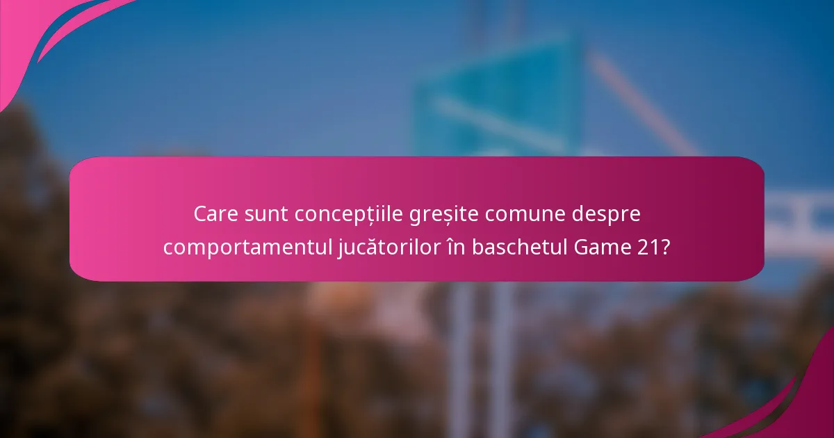Care sunt concepțiile greșite comune despre comportamentul jucătorilor în baschetul Game 21?