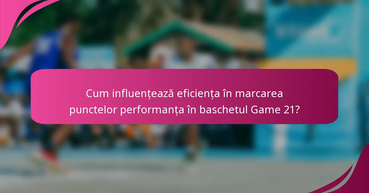 Cum influențează eficiența în marcarea punctelor performanța în baschetul Game 21?